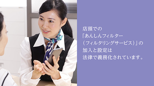店頭での「あんしんフィルター(フィルタリングサービス)」の加入と設定は法律で義務化されています。