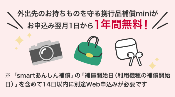 外出先のお持物を守る携行品補償miniがお申込み翌月1日から1年間無料！ 「smartあんしん補償」の「補償開始日（利用機種の補償開始日）」を含めて14日以内に別途Web申込みが必要です
