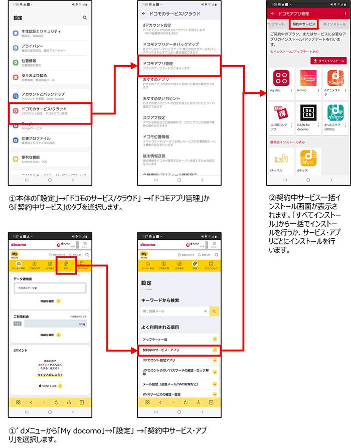 ①本体の「設定」→「ドコモのサービス／クラウド」→「ドコモアプリ管理」から「契約中サービス」タブを選択します。またはdメニューから「My docomo」→「設定」→「契約中サービス・アプリ」を選択します。②契約中サービス一括インストール画面が表示されます。「すべてインストール」から一括でインストールを行うか、サービス・アプリごとにインストールを行います。