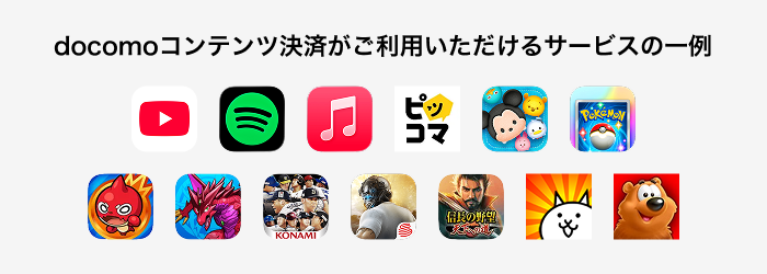 docomoコンテンツ決済がご利用いただけるサービス一例 YouTube、Spotify、Apple Music、ピッコマ、ツムツム、Pokémon TCG Pocket、モンスターストライク、パズル&ドラゴンズ、プロ野球スピリッツ A、荒野行動、信長の野望 天下への道、にゃんこ大戦争、Toon Blast