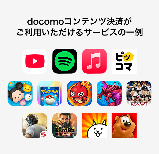docomoコンテンツ決済がご利用いただけるサービス一例 YouTube、Spotify、Apple Music、ピッコマ、ツムツム、Pokémon TCG Pocket、モンスターストライク、パズル&ドラゴンズ、プロ野球スピリッツ A、荒野行動、信長の野望 天下への道、にゃんこ大戦争、Toon Blast