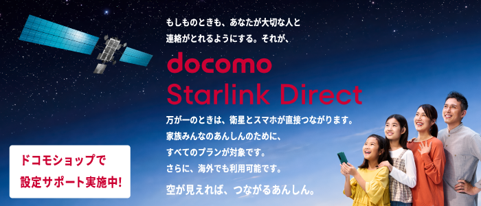 もしものときも、あなたが大切な人と連絡が取れるようにする。それが、docomo Starlink Direct 万が一のときは、衛星とスマホが直接つながります。家族みんなのあんしんのために、すべてのプランが対象です。空が見えれば、つながるあんしん。ドコモショップで設定サポート実施中!