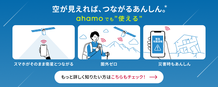 空が見えれば、つながるあんしん。* ahamoでも&ldquo;使える&rdquo; スマホがそのまま衛星とつながる 圈外ゼロ 災害時のあんしん もっと詳しく知りたい方はこちらもチェック！