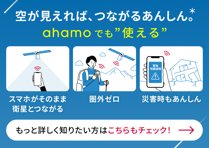 空が見えれば、つながるあんしん。* ahamoでも&ldquo;使える&rdquo; スマホがそのまま衛星とつながる 圈外ゼロ 災害時のあんしん もっと詳しく知りたい方はこちらもチェック！
