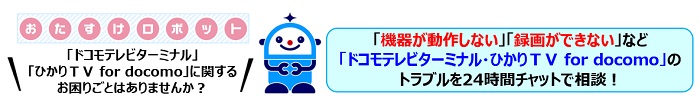 おたすけロボット「ドコモテレビターミナル」「ひかりTV for docomo」に関するお困りごとはありませんか?「機器が動作しない」「録画ができない」など「ドコモテレビターミナル・ひかりTV for docomo」のトラブルを24時間チャットで相談!
