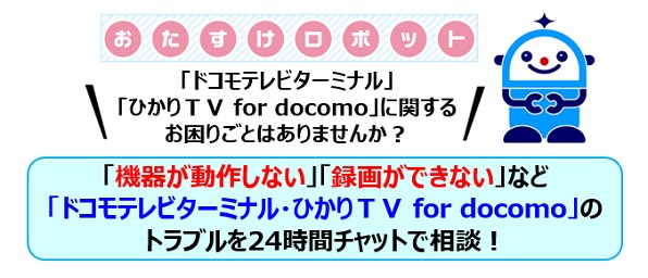 おたすけロボット「ドコモテレビターミナル」「ひかりTV for docomo」に関するお困りごとはありませんか?「機器が動作しない」「録画ができない」など「ドコモテレビターミナル・ひかりTV for docomo」のトラブルを24時間チャットで相談!