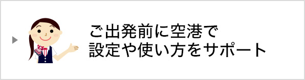 ご出発前に空港で設定や使い方をサポートいたします