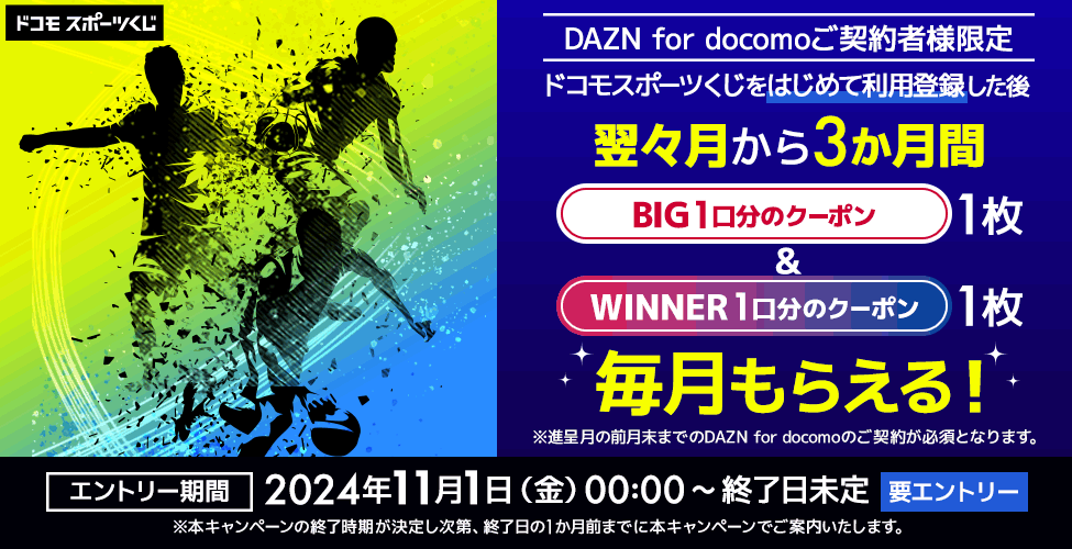 DAZN for docomo ご契約者様限定 ドコモスポーツくじをはじめて利用登録した後 翌々月から3か月間 BIG1口分のクーポン1枚&WINNER 1口分のクーポン1枚 毎月もらえる! ※進呈月の前月末までのDAZN for docomoのご契約が必須となります。 エントリー期間 2024年11月1日 (金) 00:00 ~ 終了日未定 要エントリー ※本キャンペーンの終了時期が決定し次第、終了日の1か月前までに本キャンペーンでご案内いたします。