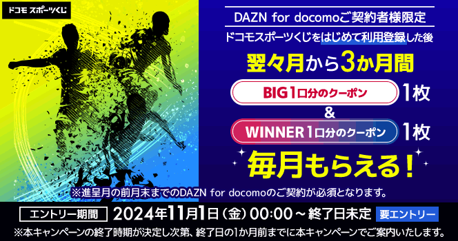 DAZN for docomo ご契約者様限定 ドコモスポーツくじをはじめて利用登録した後 翌々月から3か月間 BIG1口分のクーポン1枚&WINNER 1口分のクーポン1枚 毎月もらえる! ※進呈月の前月末までのDAZN for docomoのご契約が必須となります。 エントリー期間 2024年11月1日 (金) 00:00 ~ 終了日未定 要エントリー ※本キャンペーンの終了時期が決定し次第、終了日の1か月前までに本キャンペーンでご案内いたします。