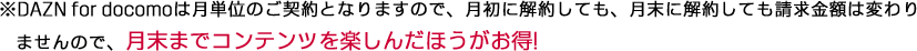 DAZN for docomoは月単位のご契約となりますので、月初に解約しても、月末に解約しても請求金額は変わりませんので、月末までコンテンツを楽しんだほうがお得!