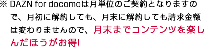DAZN for docomoは月単位のご契約となりますので、月初に解約しても、月末に解約しても請求金額は変わりませんので、月末までコンテンツを楽しんだほうがお得!