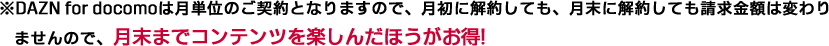 ※DAZN for docomoは月単位のご契約となりますので、月初に解約しても、月末に解約しても請求金額は変わりませんので、月末までコンテンツを楽しんだほうがお得!