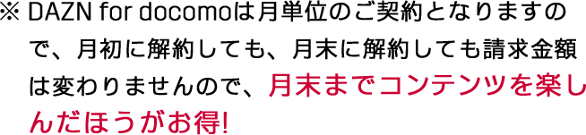 ※DAZN for docomoは月単位のご契約となりますので、月初に解約しても、月末に解約しても請求金額は変わりませんので、月末までコンテンツを楽しんだほうがお得!