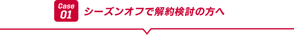 Case01 シーズンオフで解約検討の方へ