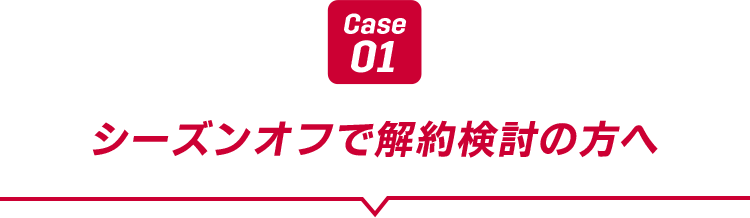 Case01 シーズンオフで解約検討の方へ