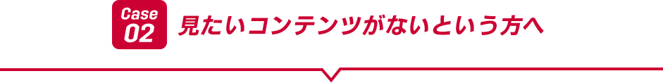 Case02 見たいコンテンツがないという方へ