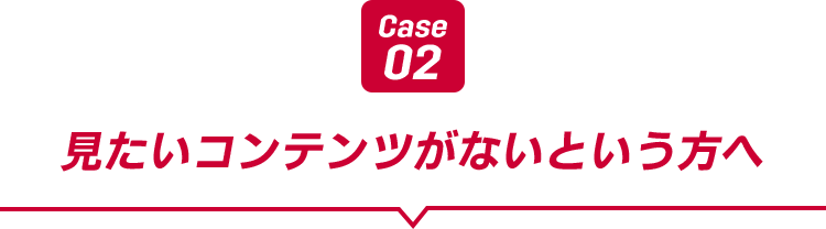 Case02 見たいコンテンツがないという方へ