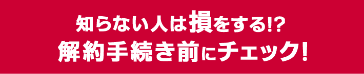 知らない人は損をする!?解約手続き前にチェック!