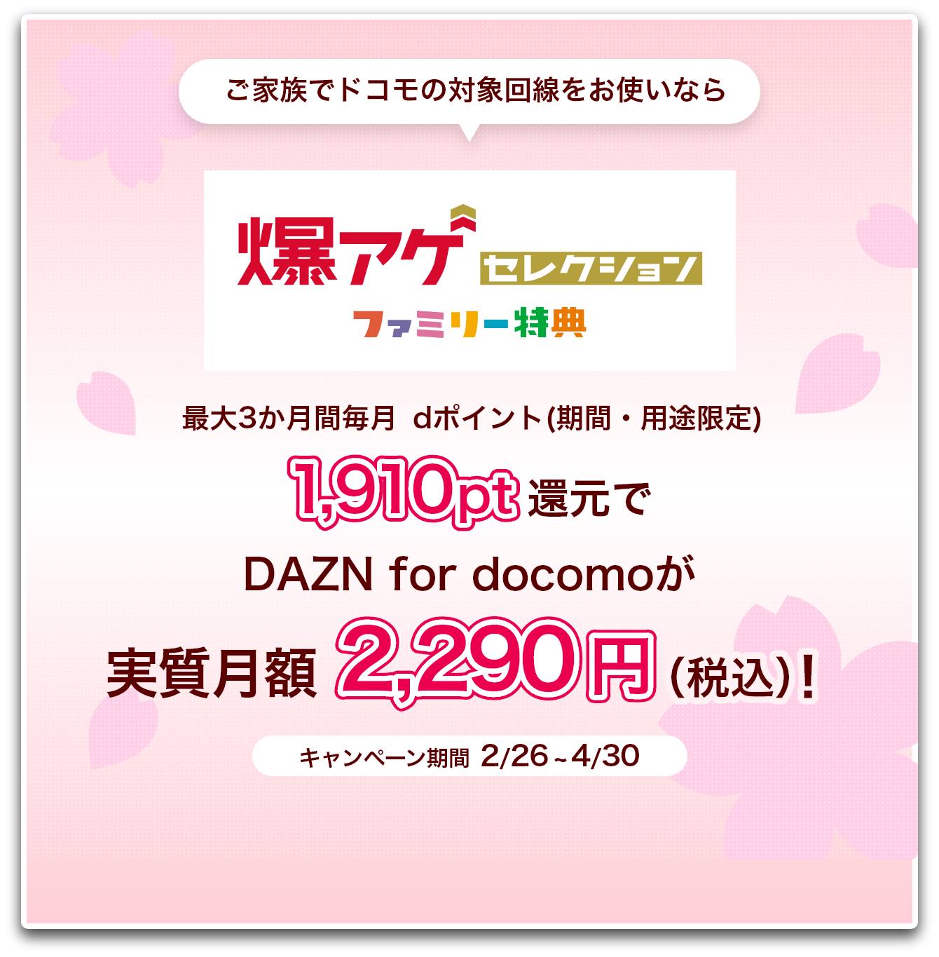 ご家族でドコモの対象回線をお使いなら爆アゲ セレクション ファミリー特典 最大3か月間毎月dポイント(期間・用途限定)1,910pt還元でDAZN for docomoが実質月額2,290円（税込）！ キャンペーン期間 2/26 ~ 4/30