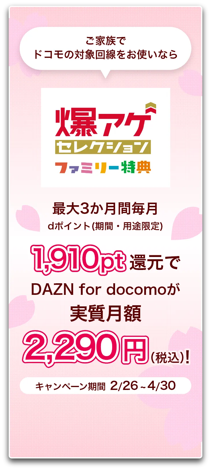 ご家族でドコモの対象回線をお使いなら爆アゲ セレクション ファミリー特典 最大3か月間毎月dポイント(期間・用途限定)1,910pt還元でDAZN for docomoが実質月額2,290円（税込）！ キャンペーン期間 2/26 ~ 4/30