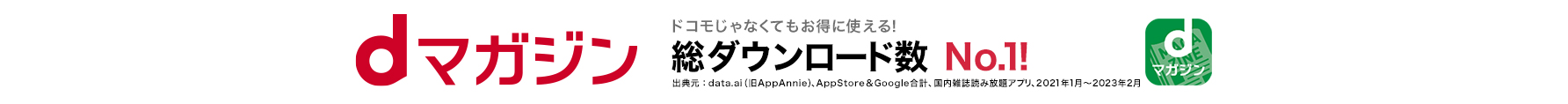 dマガジン ドコモじゃなくてもお得に使える！総ダウンロード数 No.1!出典元：data.ai (旧AppAnnie)、AppStore&Google合計、国内雑誌読み放題アプリ、2021年1月～2023年2月