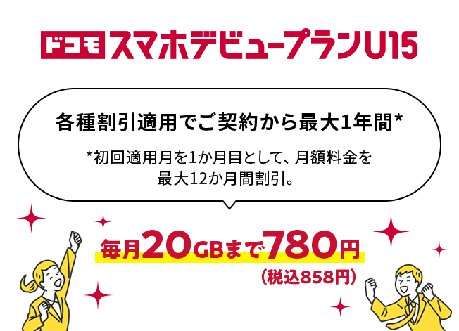 ドコモ スマホデビュープランU15 各種割引適用でご契約から最大1年間* *初回適用月を1か月目として、月額料金を最大12か月間割引。 毎月20GBまで780円（税込858円）