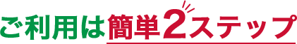 ご利用は簡単2ステップ