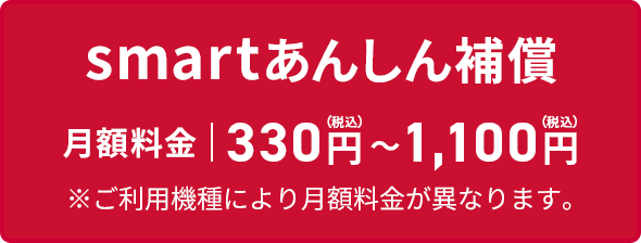 smartあんしん補償 月額料金 330円（税込）〜1,100円（税込） ※ご利用機種により月額料金が異なります。