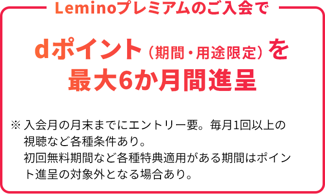 Leminoプレミアムのご入会で dポイント（期間・用途限定）を最大6か月間進呈 ※入会月の月末までにエントリー要。毎月1回以上の視聴など各種条件あり。初回無料期間など各種特典適用がある期間はポイント進呈の対象外となる場合あり。