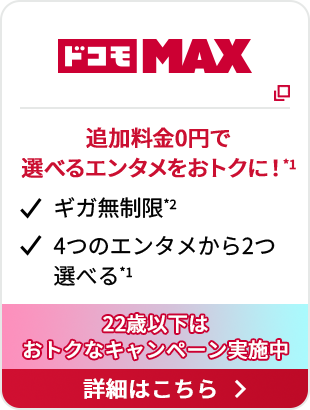 ドコモ MAX 追加料金0円で選べるエンタメをおトクに！*1 ギガ無制限*2 4つのエンタメから2つ選べる*1 22歳以下はおトクなキャンペーン実施中 詳細はこちら