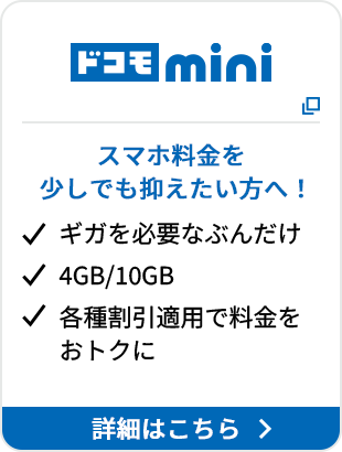 ドコモ mini スマホ料金を少しでも抑えたい方へ！ ギガを必要なぶんだけ 4GB/10GB 各種割引適用で料金をおトクに 詳細はこちら