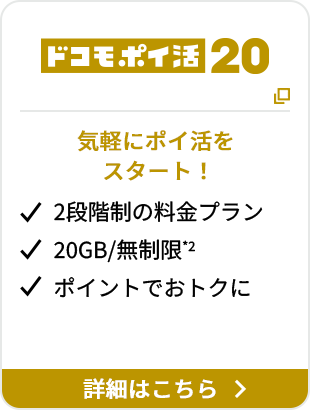 ドコモポイ活 20 気軽にポイ活をスタート！ 2段階制の料金プラン 20GB/無制限*2 ポイントでおトクに 詳細はこちら