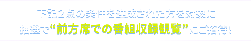 下記2点の条件を達成された方を対象に 抽選で“前方席での番組収録観覧”にご招待!