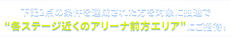 下記2点の条件を達成された方を対象に抽選で”各ステージ近くのアリーナ前方エリア”にご招待！