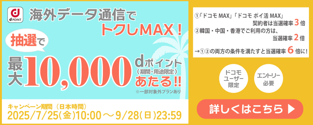 d POINT 海外データ通信でトクしMAX! 抽選で最大10,000dポイント(期間・用途限定)あたる!! ※一部対処外プランあり  キャンペーン期間(日本時間) 2025/7/25(金) 10:00 ~ 9/28(日) 23:59 ①「ドコモMAX」「ドコモ ポイ活 MAX」契約者は当選確率3倍 ②韓国・中国・香港でご利用の方は、当選確率2倍 →①②の両方の条件を満たすと当選確率6倍に! ドコモユーザ―限定 エントリー必要 詳しくはこちら