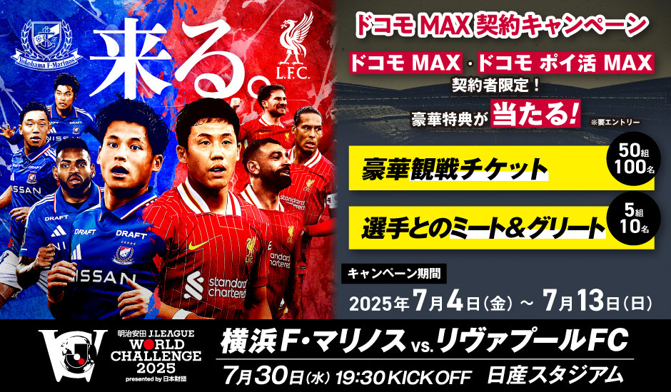 ドコモ MAX契約キャンペーン　ドコモ MAX・ドコモ ポイ活 MAX契約者限定！豪華特典が当たる！※要エントリー　豪華観戦チケット50組100名　選手とのミート＆グリート5組10名　キャンペーン期間2025年7月4日（金）～7月13日（日）　明治安田J.LEAGUE WORLD CHALLENGE 2025 presented by 日本財団　横浜F・マリノス vs.リヴァプールFC 7月30日(水)19:30 KICK OFF 日産スタジアム