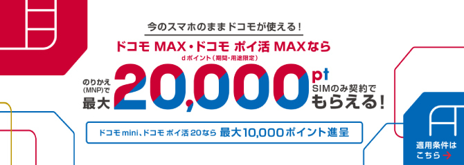 今のスマホのままドコモが使える！ドコモ MAX・ドコモ ポイ 活MAXならMNP乗り換えでdポイント（期間・用途限定）最大20,000ポイント、SIMのみ契約でもらえる！ドコモ mini、ポイ活 20なら最大10,000ポイント進呈。適用条件はこちら
