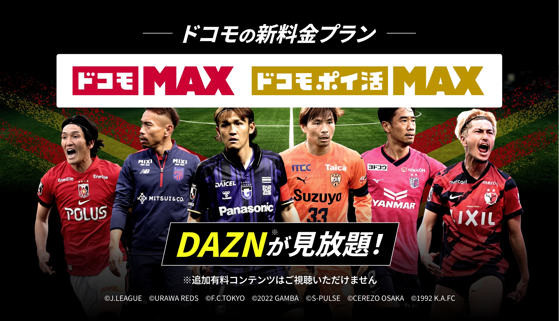 ドコモの新料金プラン ドコモMAX ドコモポイ活MAX DAZN※が見放題 ※追加有料コンテンツはご視聴いただけません ©︎J.LEAGUE　©︎URAWA REDS　©︎F.C.TOKYO　©︎2022 GAMBA　©S-PULSE　©︎CEREZO OSAKA　©︎1992 K.A.FC