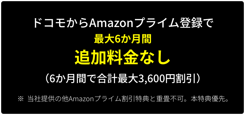 ドコモからAmazonプライム登録で最大6か月間追加料金なし （6か月間で合計最大3,600円割引） ※ 当社提供の他Amazonプライム割引特典と重畳不可。本特典優先。