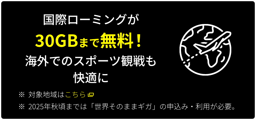 国際ローミングが30GBまで無料！ 海外でのスポーツ観戦も快適に ※対象地域はこちら ※2025年秋頃までは「世界そのままギガ」の申込み・利用が必要。