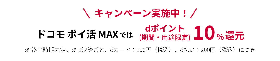 キャンペーン実施中! ドコモ ポイ活 MAXではdポイント(期間・用途限定)10%還元 ※終了時期未定。 ※1決済ごと、dカード:100円(税込)、d払い:200円(税込)につき