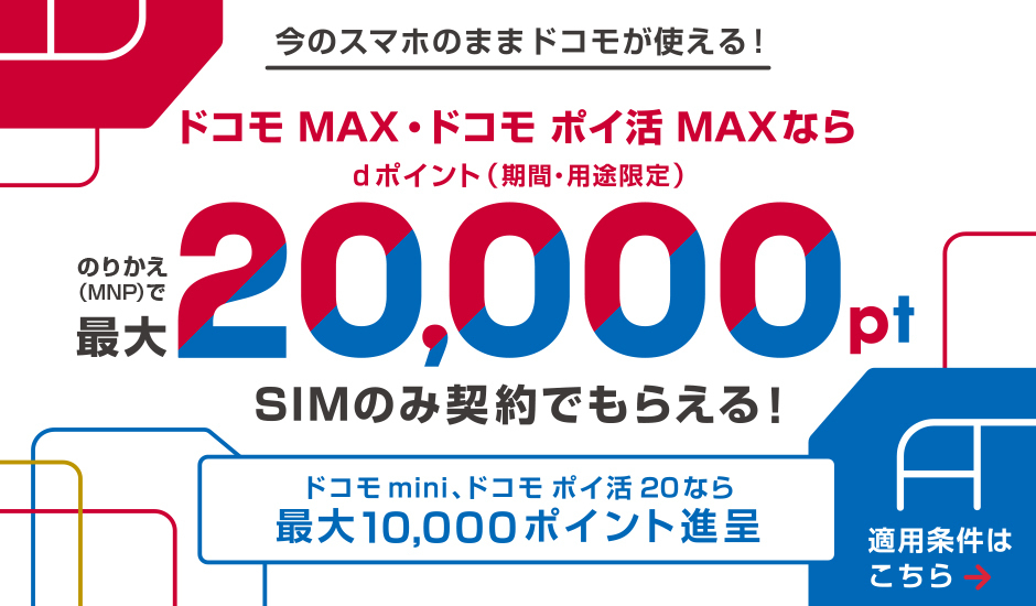 ドコモMAX・ドコモポイ活MAXなら、MNP乗り換えで最大20,000ポイント、SIMのみ契約でも対象。ドコモmini・ポイ活20なら最大10,000ポイント進呈。適用条件あり。