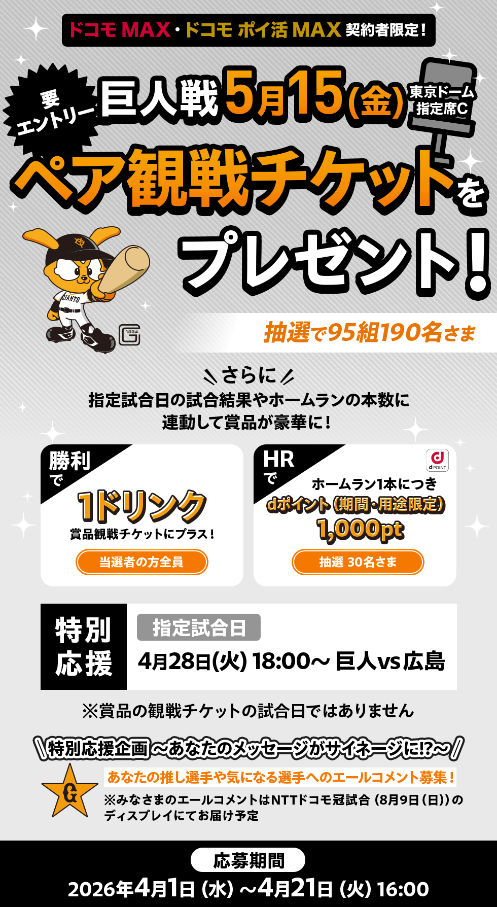 「ドコモ MAX」「ドコモ ポイ活 MAX」契約者限定！ 要エントリー 巨人戦 5月15日（金） 東京ドーム指定席C ペア観戦チケットをプレゼント！ 抽選で95組190名さま さらに指定試合日の試合結果やホームランの本数に連動して賞品が豪華に！ 勝利で 1ドリンク賞品観戦チケットにプラス！ 当選者の方全員 HRで ホームラン1本につきdポイント（期間・用途限定）1,000pt 抽選30名さま 特別応援 指定試合日 4月28日（火）18:00～ 巨人vs広島 ※賞品の観戦チケットの試合日ではありません 特別応援企画～あなたのメッセージがサイネージに！？～ あなたの推し選手や気になる選手へのエールコメント募集！ ※みなさまのエールコメントはNTTドコモ冠試合（8月9日（日））のディスプレイにてお届け予定 応募期間 2026年4月1日（水）～4月21日（火）16:00