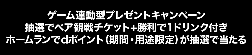 ゲーム連動型プレゼントキャンペーン 抽選でペア観戦チケット+勝利で1ドリンク付き ホームランでdポイント（期間・用途限定）が抽選で当たる