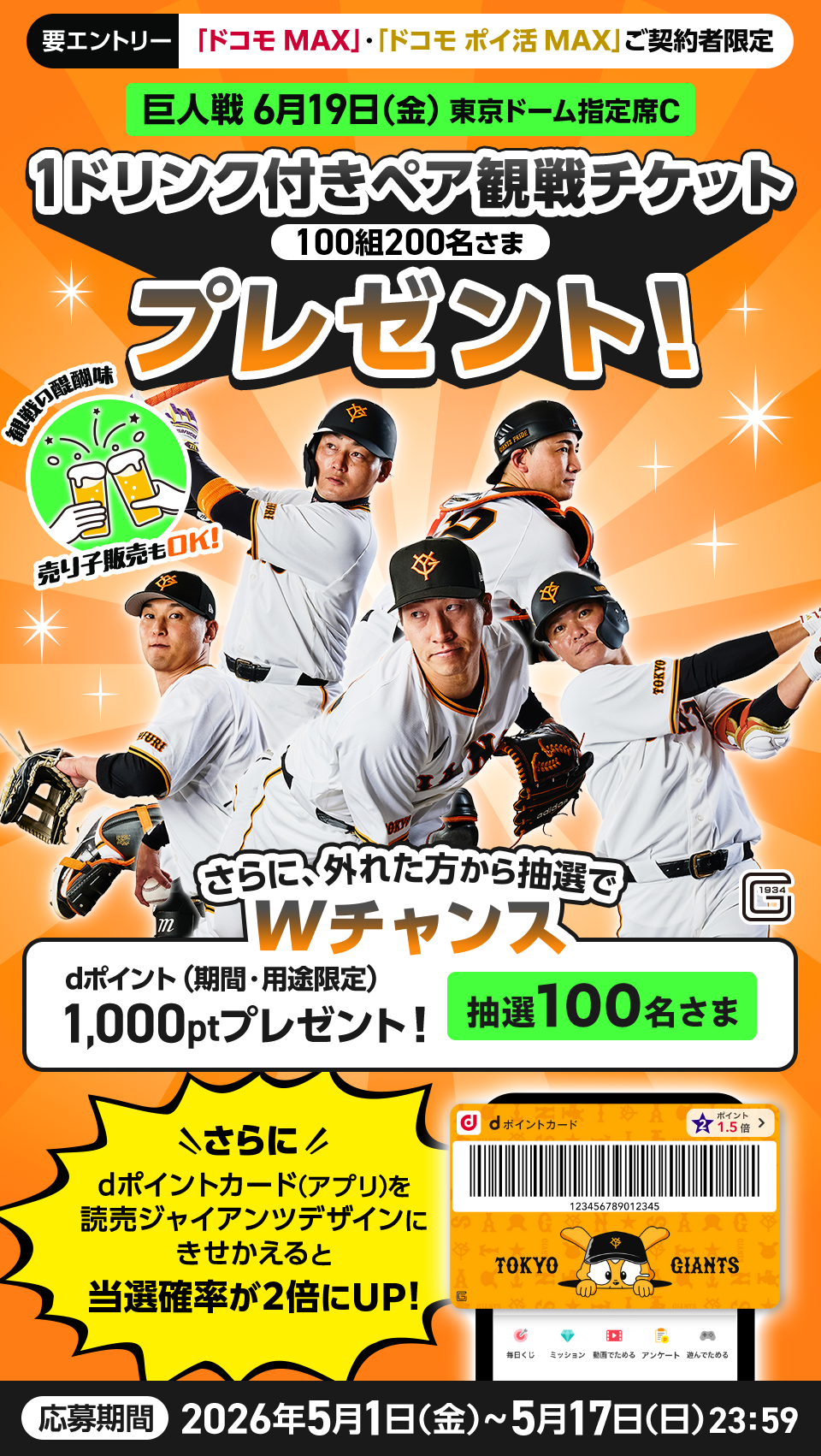 要エントリー 「ドコモ MAX」・「ドコモ ポイ活 MAX」ご契約者限定 巨人戦 6月19日（金）東京ドーム指定席C 1ドリンク付きペア観戦チケット 100組200名さま プレゼント！ 観戦の醍醐味 売り子販売もOK！ さらに、外れた方から抽選でWチャンス dポイント（期間・用途限定）1,000ptプレゼント！ 抽選100名さま さらにdポイントカード（アプリ）を読売ジャイアンツデザインにきせかえると当選確率が２倍にUP！ 応募期間 2026年5月1日（金）～5月17日（日）23:59