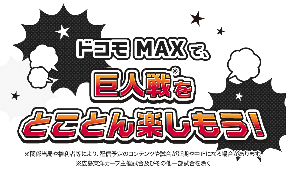ドコモ MAXで巨人戦※をとことん楽しもう！ ※関係当局や権利者などにより、配信予定のコンテンツや試合が延期や中止になる場合があります。 ※広島東洋カープ主催試合およびその他一部試合を除く