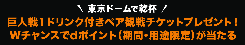 東京ドームで乾杯 巨人戦1ドリンク付きペア観戦チケットプレゼント！ Wチャンスでdポイント（期間・用途限定）が当たる