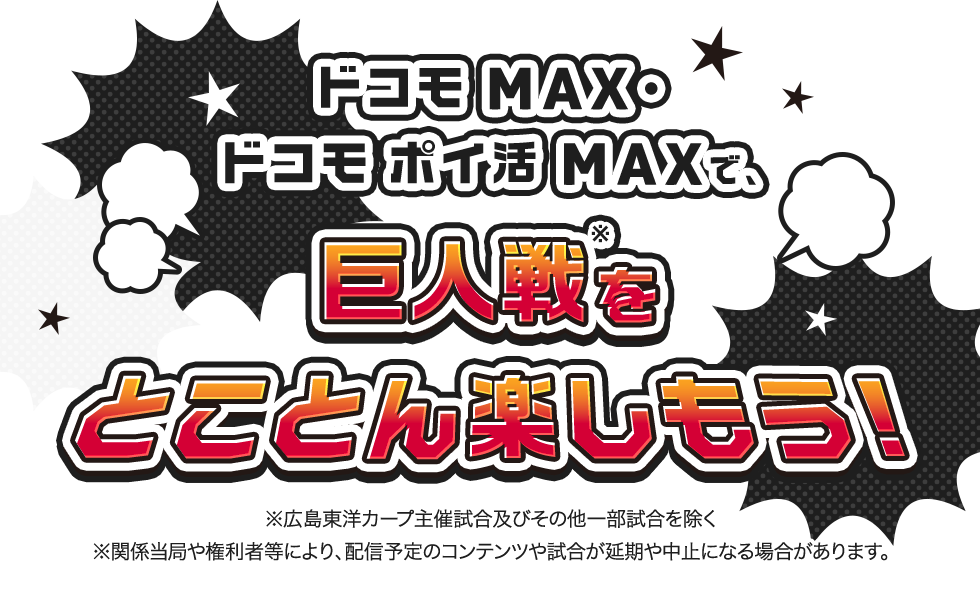 ドコモ MAX ドコモ ポイ活 MAXで巨人戦※をとことん楽しもう！ ※関係当局や権利者などにより、配信予定のコンテンツや試合が延期や中止になる場合があります。 ※広島東洋カープ主催試合およびその他一部試合を除く