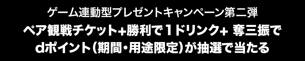 ゲーム連動型プレゼントキャンペーン第二弾 ペア観戦チケット+勝利で1ドリンク+ 奪三振で dポイント（期間・用途限定）が抽選で当たる