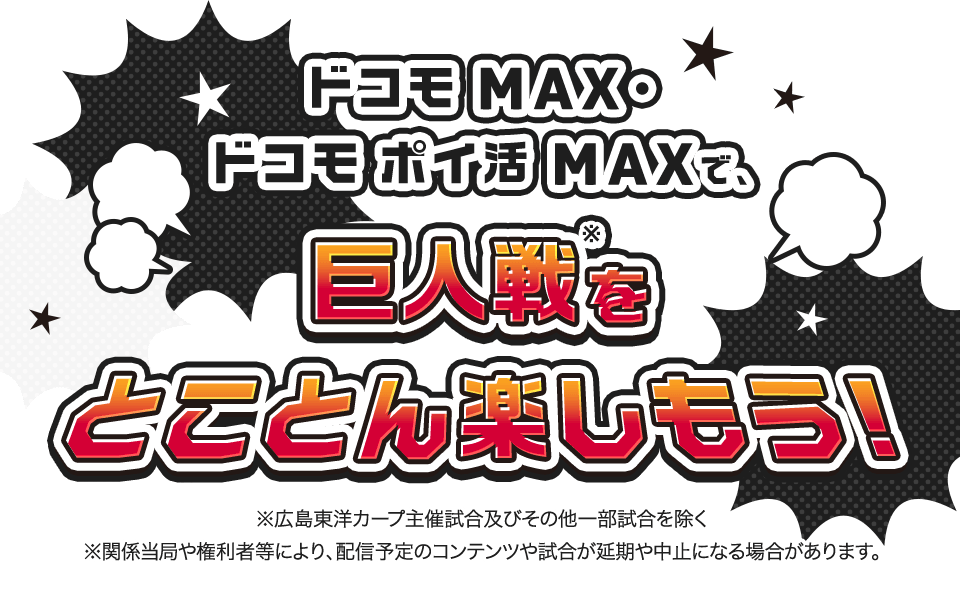 ドコモ MAX・ドコモ ポイ活 MAXで、巨人戦※をとことん楽しもう! ※広島東洋カープ主催試合およびその他一部試合を除く ※関係当局や権利者などにより、配信予定のコンテンツや試合が延期や中止になる場合があります。